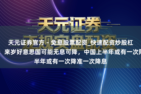 天元证券官方 - 免息股票配资_快速配资炒股杠杆 渣打丁爽：来岁好意思国可能无息可降，中国上半年或有一次降准一次降息