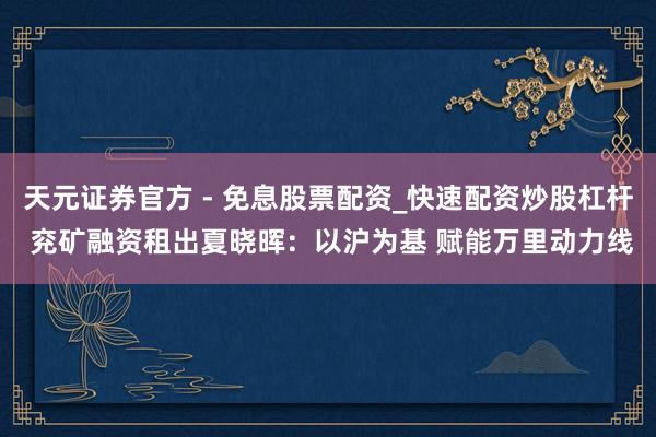 天元证券官方 - 免息股票配资_快速配资炒股杠杆 兖矿融资租出夏晓晖：以沪为基 赋能万里动力线