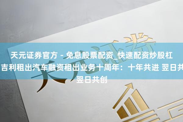 天元证券官方 - 免息股票配资_快速配资炒股杠杆 吉利租出汽车融资租出业务十周年：十年共进 翌日共创