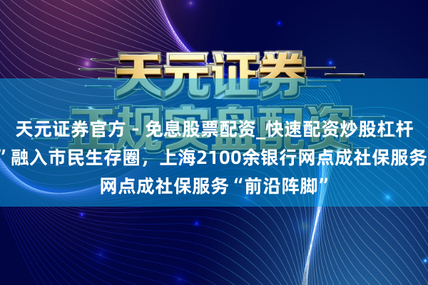 天元证券官方 - 免息股票配资_快速配资炒股杠杆 “社银直联”融入市民生存圈，上海2100余银行网点成社保服务“前沿阵脚”