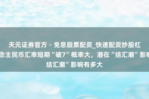 天元证券官方 - 免息股票配资_快速配资炒股杠杆 东说念主民币汇率短期“破7”概率大，潜在“结汇潮”影响有多大