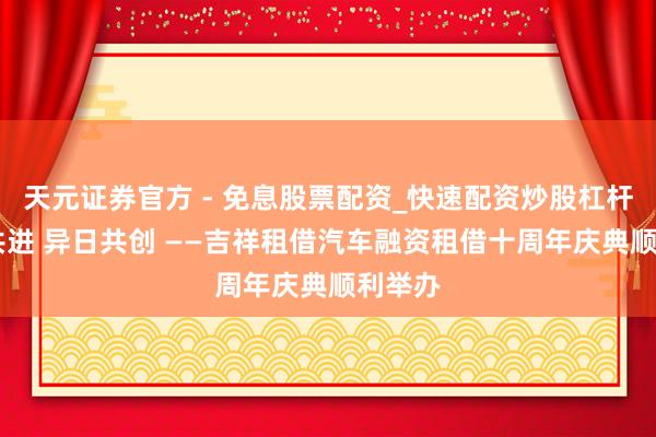天元证券官方 - 免息股票配资_快速配资炒股杠杆 十年共进 异日共创 ——吉祥租借汽车融资租借十周年庆典顺利举办