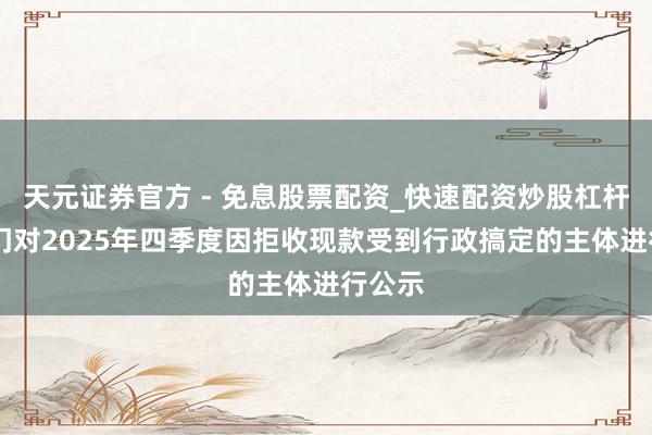 天元证券官方 - 免息股票配资_快速配资炒股杠杆 两部门对2025年四季度因拒收现款受到行政搞定的主体进行公示