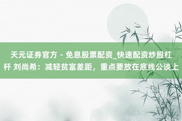 天元证券官方 - 免息股票配资_快速配资炒股杠杆 刘尚希：减轻贫富差距，重点要放在底线公谈上