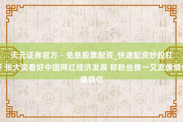 天元证券官方 - 免息股票配资_快速配资炒股杠杆 张大奕看好中国网红经济发展 称粉丝像一又友像情侣