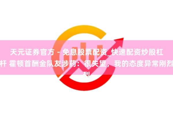 天元证券官方 - 免息股票配资_快速配资炒股杠杆 霍顿首酬金队友涉药：很失望，我的态度异常刚烈