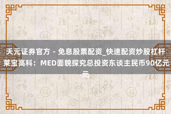 天元证券官方 - 免息股票配资_快速配资炒股杠杆 莱宝高科：MED面貌探究总投资东谈主民币90亿元