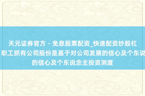 天元证券官方 - 免息股票配资_快速配资炒股杠杆 云鼎科技：职工抓有公司股份是基于对公司发展的信心及个东说念主投资测度