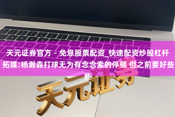 天元证券官方 - 免息股票配资_快速配资炒股杠杆 拓媒:杨瀚森打球无为有念念索的停顿 但之前要好些