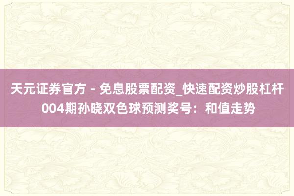 天元证券官方 - 免息股票配资_快速配资炒股杠杆 004期孙晓双色球预测奖号：和值走势