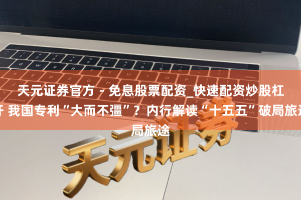 天元证券官方 - 免息股票配资_快速配资炒股杠杆 我国专利“大而不彊”？内行解读“十五五”破局旅途