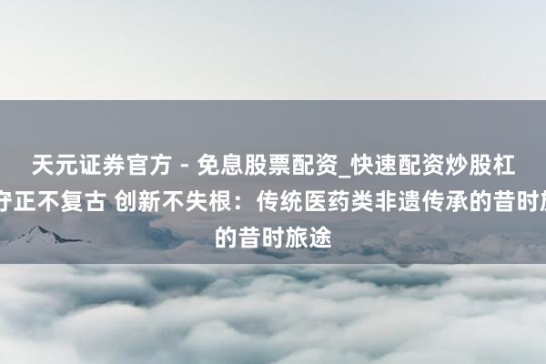 天元证券官方 - 免息股票配资_快速配资炒股杠杆 守正不复古 创新不失根：传统医药类非遗传承的昔时旅途