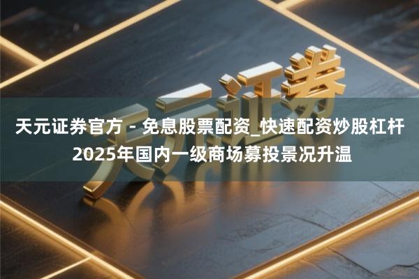 天元证券官方 - 免息股票配资_快速配资炒股杠杆 2025年国内一级商场募投景况升温