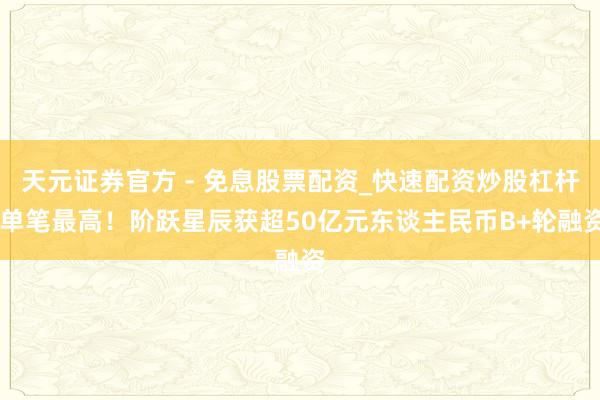 天元证券官方 - 免息股票配资_快速配资炒股杠杆 单笔最高！阶跃星辰获超50亿元东谈主民币B+轮融资