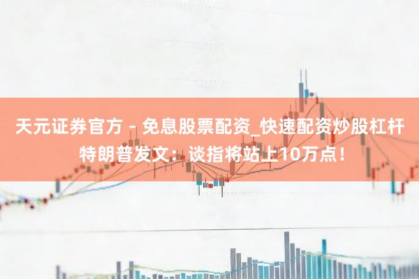 天元证券官方 - 免息股票配资_快速配资炒股杠杆 特朗普发文：谈指将站上10万点！