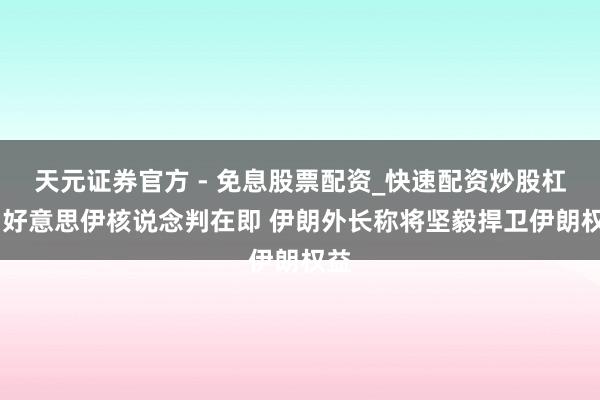 天元证券官方 - 免息股票配资_快速配资炒股杠杆 好意思伊核说念判在即 伊朗外长称将坚毅捍卫伊朗权益