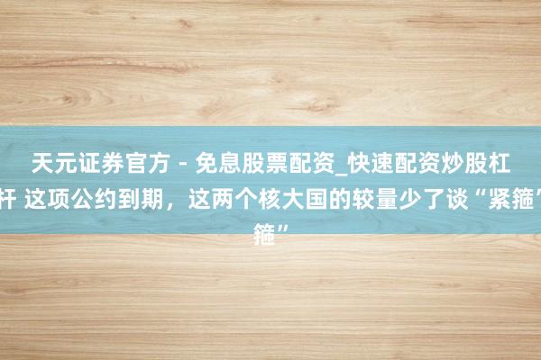 天元证券官方 - 免息股票配资_快速配资炒股杠杆 这项公约到期，这两个核大国的较量少了谈“紧箍”