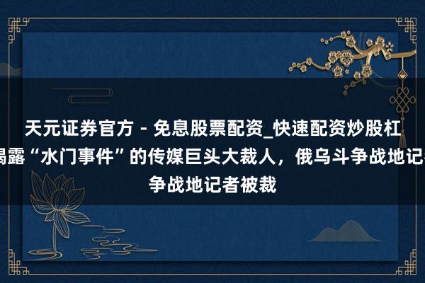 天元证券官方 - 免息股票配资_快速配资炒股杠杆 曾揭露“水门事件”的传媒巨头大裁人，俄乌斗争战地记者被裁