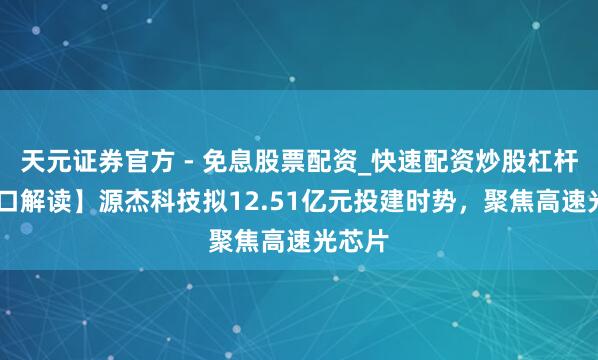 天元证券官方 - 免息股票配资_快速配资炒股杠杆 【风口解读】源杰科技拟12.51亿元投建时势，聚焦高速光芯片