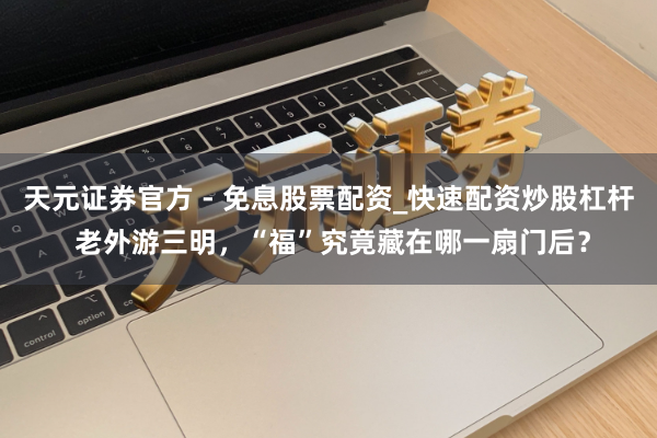 天元证券官方 - 免息股票配资_快速配资炒股杠杆 老外游三明，“福”究竟藏在哪一扇门后？