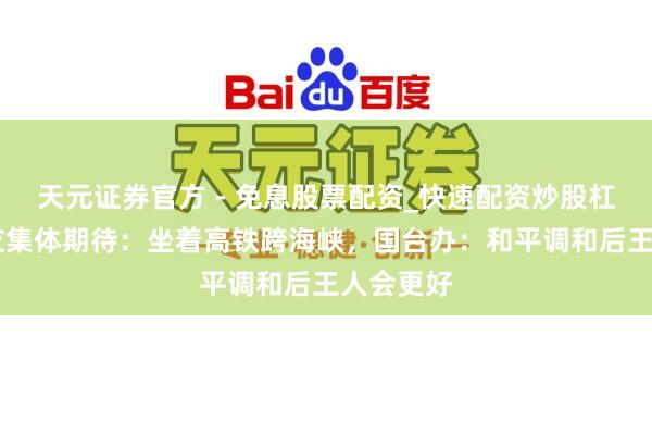 天元证券官方 - 免息股票配资_快速配资炒股杠杆 台网友集体期待：坐着高铁跨海峡，国台办：和平调和后王人会更好