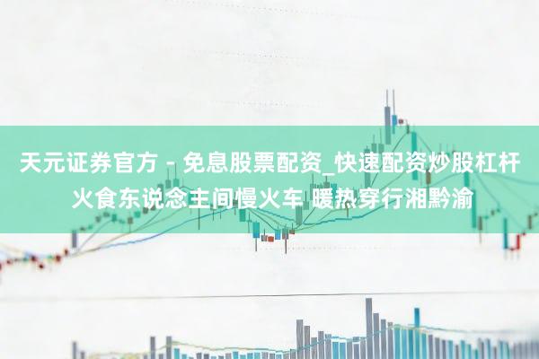 天元证券官方 - 免息股票配资_快速配资炒股杠杆 火食东说念主间慢火车 暖热穿行湘黔渝