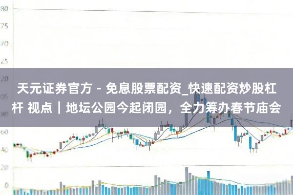 天元证券官方 - 免息股票配资_快速配资炒股杠杆 视点｜地坛公园今起闭园，全力筹办春节庙会