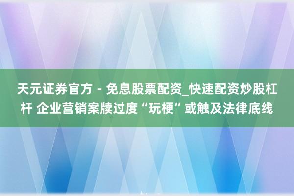 天元证券官方 - 免息股票配资_快速配资炒股杠杆 企业营销案牍过度“玩梗”或触及法律底线