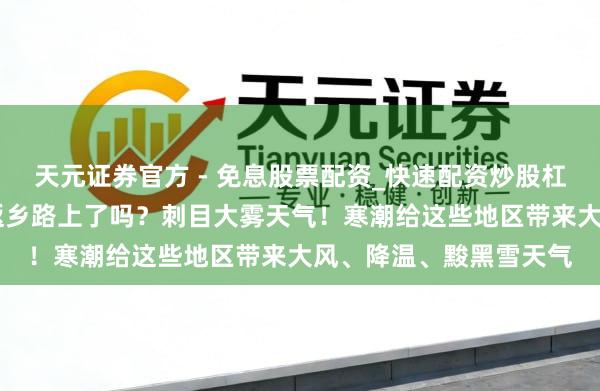天元证券官方 - 免息股票配资_快速配资炒股杠杆 假期第一天的你在返乡路上了吗？刺目大雾天气！寒潮给这些地区带来大风、降温、黢黑雪天气