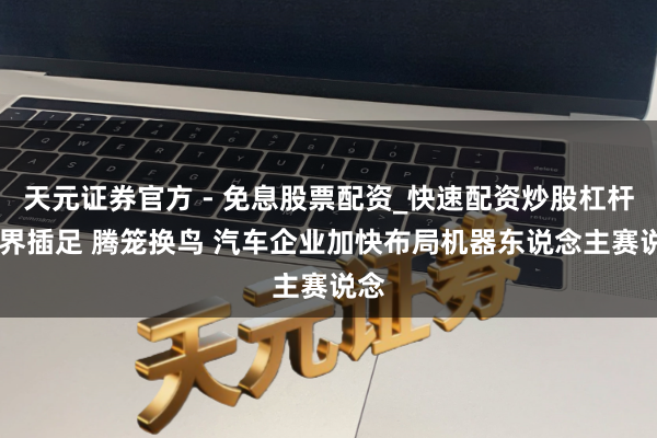 天元证券官方 - 免息股票配资_快速配资炒股杠杆 跨界插足 腾笼换鸟 汽车企业加快布局机器东说念主赛说念