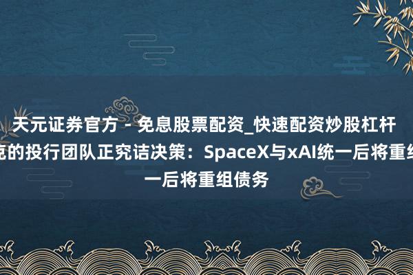 天元证券官方 - 免息股票配资_快速配资炒股杠杆 马斯克的投行团队正究诘决策：SpaceX与xAI统一后将重组债务
