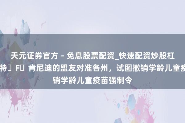 天元证券官方 - 免息股票配资_快速配资炒股杠杆 小罗伯特・F・肯尼迪的盟友对准各州，试图撤销学龄儿童疫苗强制令