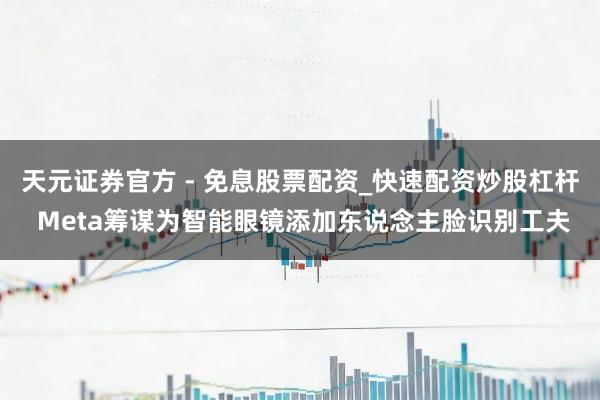 天元证券官方 - 免息股票配资_快速配资炒股杠杆 Meta筹谋为智能眼镜添加东说念主脸识别工夫