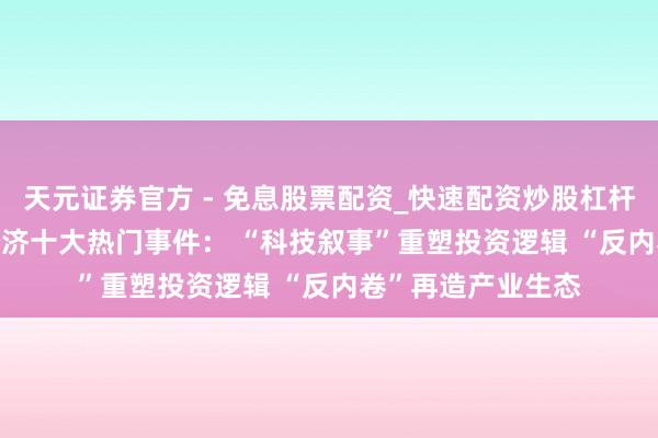 天元证券官方 - 免息股票配资_快速配资炒股杠杆 2025年度产业经济十大热门事件： “科技叙事”重塑投资逻辑 “反内卷”再造产业生态