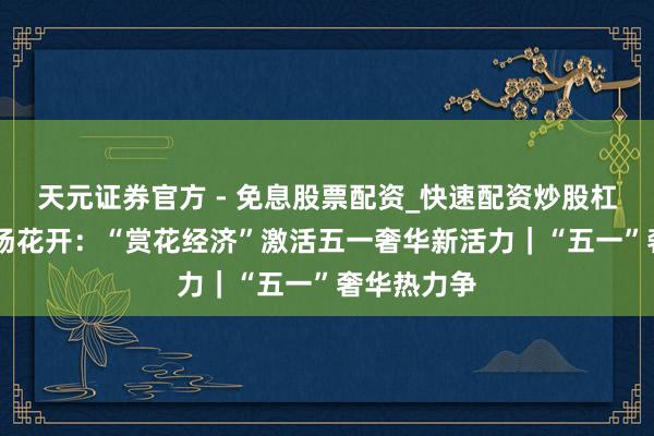 天元证券官方 - 免息股票配资_快速配资炒股杠杆 追赶一场花开：“赏花经济”激活五一奢华新活力｜“五一”奢华热力争