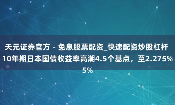 天元证券官方 - 免息股票配资_快速配资炒股杠杆 10年期日本国债收益率高潮4.5个基点，至2.275%