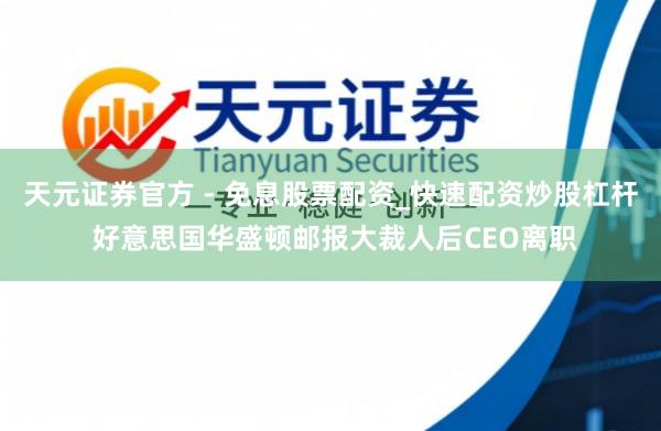 天元证券官方 - 免息股票配资_快速配资炒股杠杆 好意思国华盛顿邮报大裁人后CEO离职