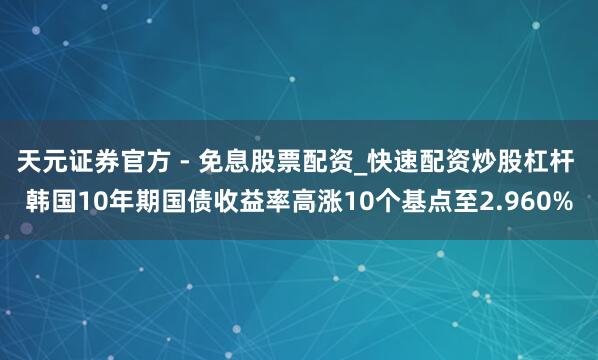 天元证券官方 - 免息股票配资_快速配资炒股杠杆 韩国10年期国债收益率高涨10个基点至2.960%