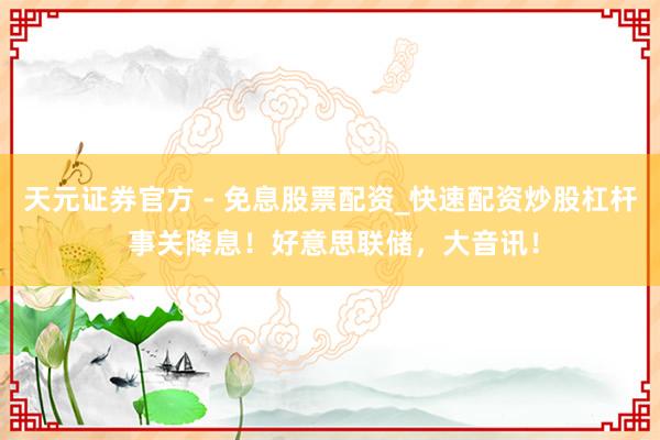 天元证券官方 - 免息股票配资_快速配资炒股杠杆 事关降息！好意思联储，大音讯！