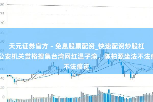 天元证券官方 - 免息股票配资_快速配资炒股杠杆 公安机关赏格搜集台湾网红温子渝、陈柏源坐法不法痕迹