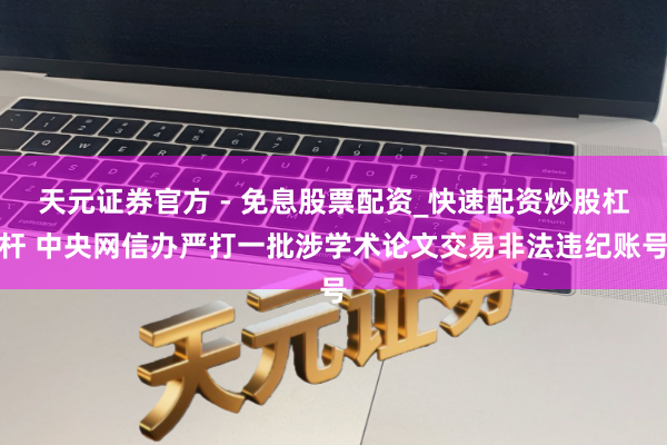天元证券官方 - 免息股票配资_快速配资炒股杠杆 中央网信办严打一批涉学术论文交易非法违纪账号