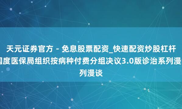 天元证券官方 - 免息股票配资_快速配资炒股杠杆 国度医保局组织按病种付费分组决议3.0版诊治系列漫谈