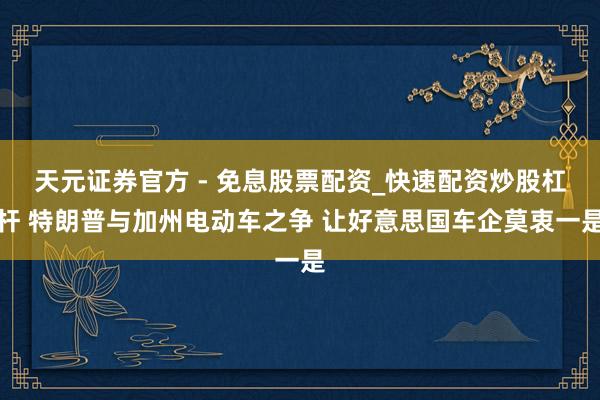天元证券官方 - 免息股票配资_快速配资炒股杠杆 特朗普与加州电动车之争 让好意思国车企莫衷一是