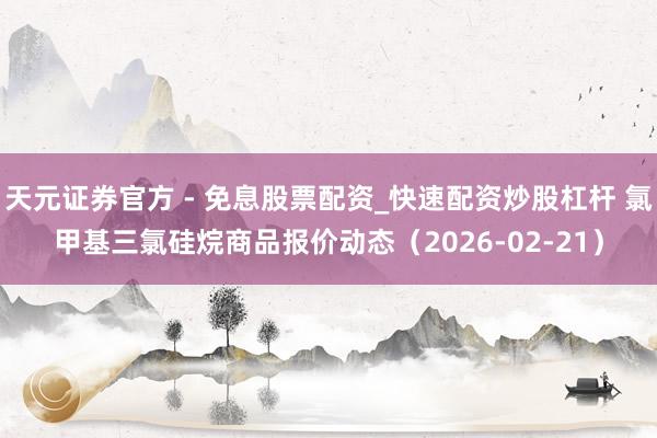 天元证券官方 - 免息股票配资_快速配资炒股杠杆 氯甲基三氯硅烷商品报价动态（2026-02-21）