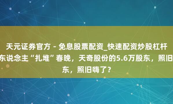 天元证券官方 - 免息股票配资_快速配资炒股杠杆 机器东说念主“扎堆”春晚，天奇股份的5.6万股东，照旧嗨了？