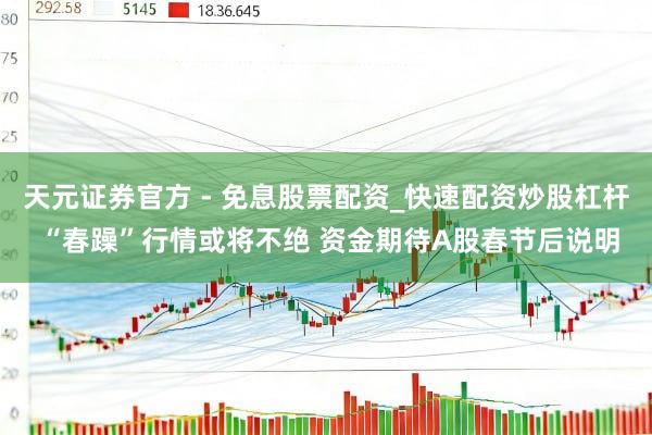 天元证券官方 - 免息股票配资_快速配资炒股杠杆 “春躁”行情或将不绝 资金期待A股春节后说明
