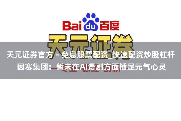 天元证券官方 - 免息股票配资_快速配资炒股杠杆 因赛集团：暂未在AI漫剧方面插足元气心灵