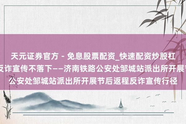 天元证券官方 - 免息股票配资_快速配资炒股杠杆 节后车站客流大,反诈宣传不落下——济南铁路公安处邹城站派出所开展节后返程反诈宣传行径
