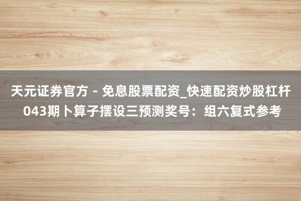 天元证券官方 - 免息股票配资_快速配资炒股杠杆 043期卜算子摆设三预测奖号:组六复式参考