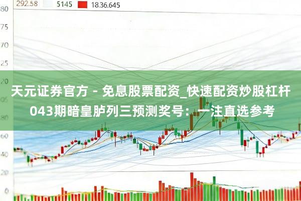 天元证券官方 - 免息股票配资_快速配资炒股杠杆 043期暗皇胪列三预测奖号：一注直选参考